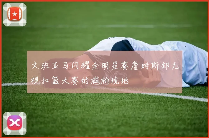 文班亚马闪耀全明星赛詹姆斯却无视扣篮大赛的尴尬境地