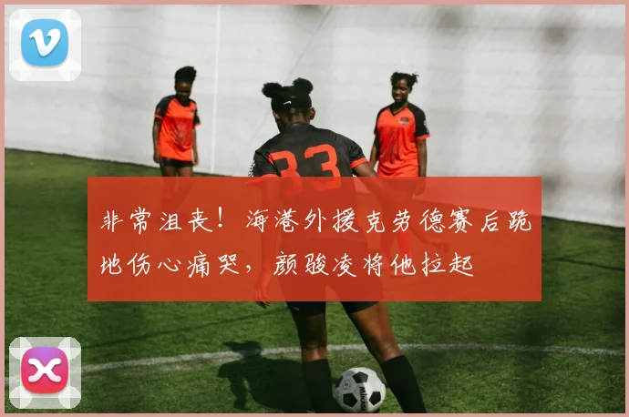 非常沮丧！海港外援克劳德赛后跪地伤心痛哭，颜骏凌将他拉起