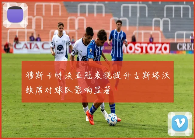 穆斯卡特谈亚冠表现提升古斯塔沃缺席对球队影响显著