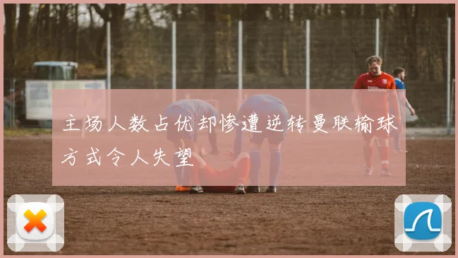 主场人数占优却惨遭逆转曼联输球方式令人失望