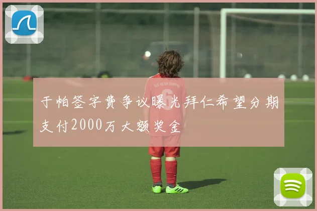 于帕签字费争议曝光拜仁希望分期支付2000万大额奖金