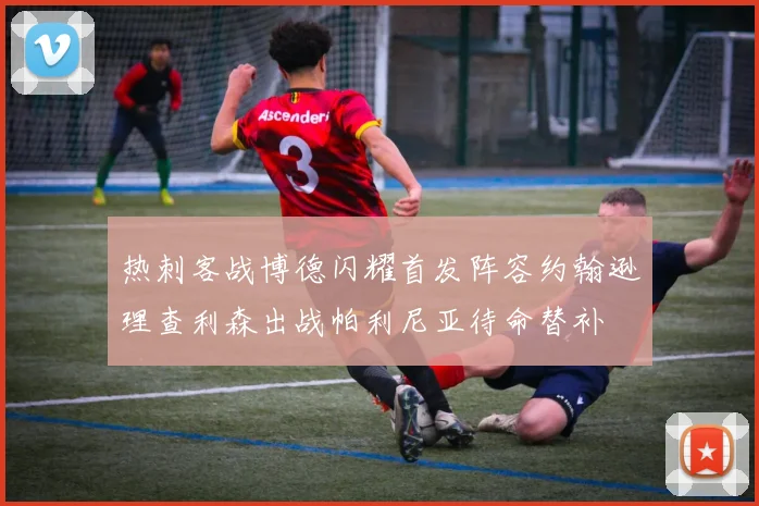热刺客战博德闪耀首发阵容约翰逊理查利森出战帕利尼亚待命替补