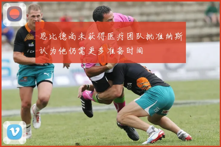恩比德尚未获得医疗团队批准纳斯认为他仍需更多准备时间