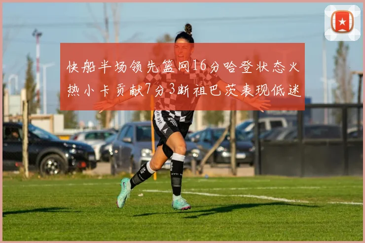 快船半场领先篮网16分哈登状态火热小卡贡献7分3断祖巴茨表现低迷