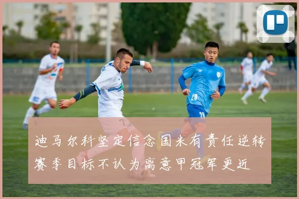迪马尔科坚定信念国米有责任逆转赛季目标不认为离意甲冠军更近