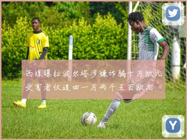 西媒曝拉波尔塔涉嫌诈骗十万欧元受害者仅追回一万两千五百欧元