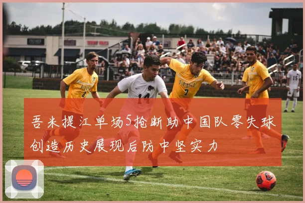 吾米提江单场5抢断助中国队零失球创造历史展现后防中坚实力