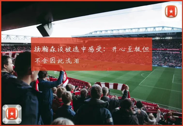 杨瀚森谈被选中感受：开心至极但不会因此流泪