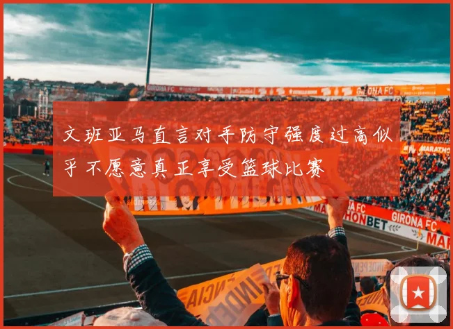 文班亚马直言对手防守强度过高似乎不愿意真正享受篮球比赛