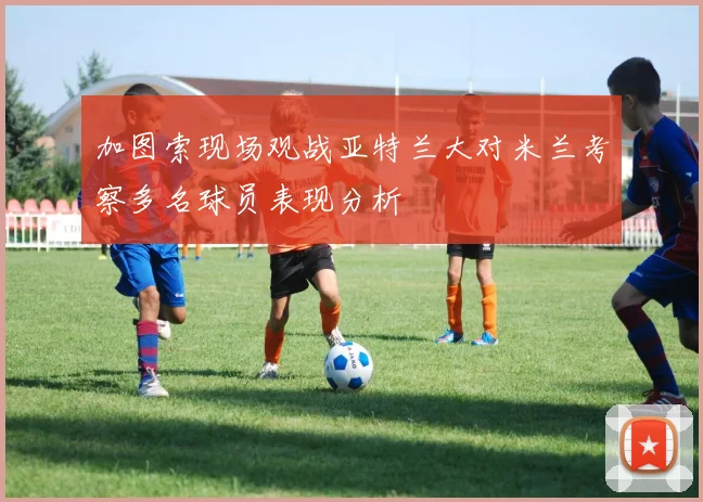 加图索现场观战亚特兰大对米兰考察多名球员表现分析