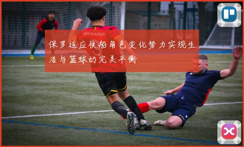 保罗适应快船角色变化努力实现生活与篮球的完美平衡