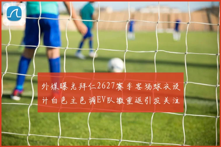 外媒曝光拜仁2627赛季客场球衣设计白色主色调EV队徽重返引发关注