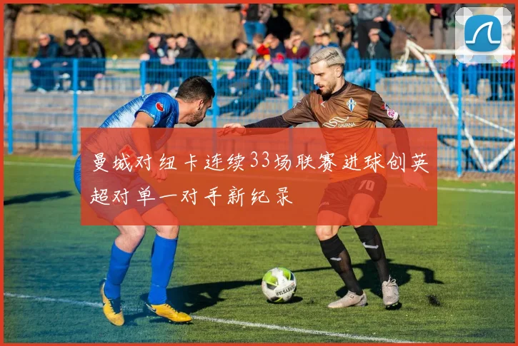 曼城对纽卡连续33场联赛进球创英超对单一对手新纪录