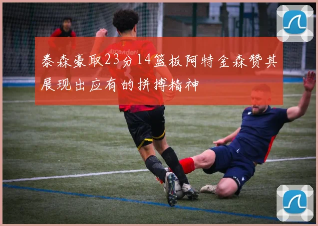 泰森豪取23分14篮板阿特金森赞其展现出应有的拼搏精神