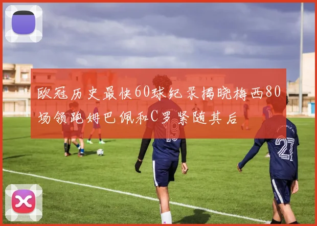 欧冠历史最快60球纪录揭晓梅西80场领跑姆巴佩和C罗紧随其后