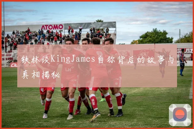 铁林谈KingJames自称背后的故事与真相揭秘