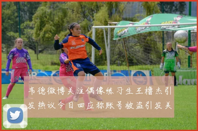 韦德微博关注偶像练习生王橹杰引发热议今日回应称账号被盗引发关注