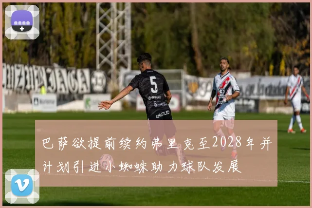 巴萨欲提前续约弗里克至2028年并计划引进小蜘蛛助力球队发展