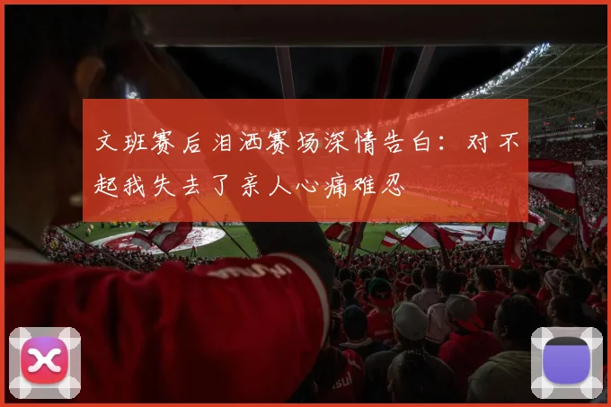 文班赛后泪洒赛场深情告白：对不起我失去了亲人心痛难忍