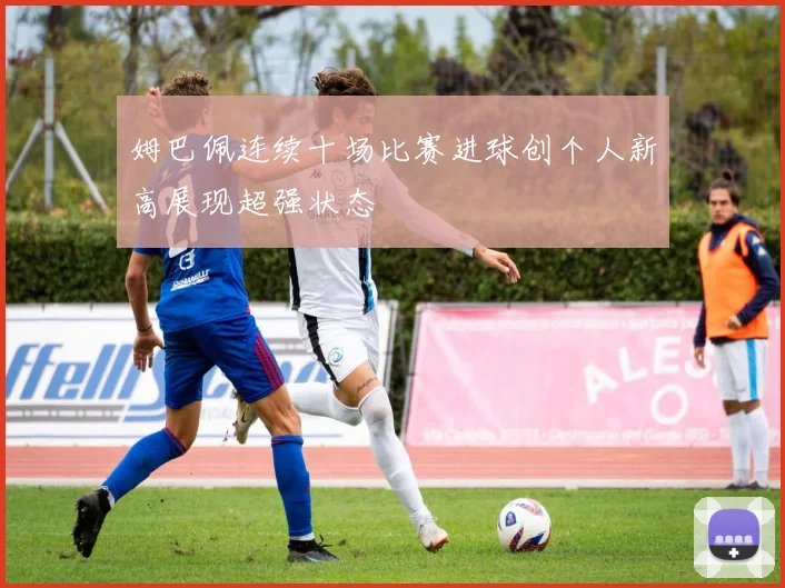 姆巴佩连续十场比赛进球创个人新高展现超强状态