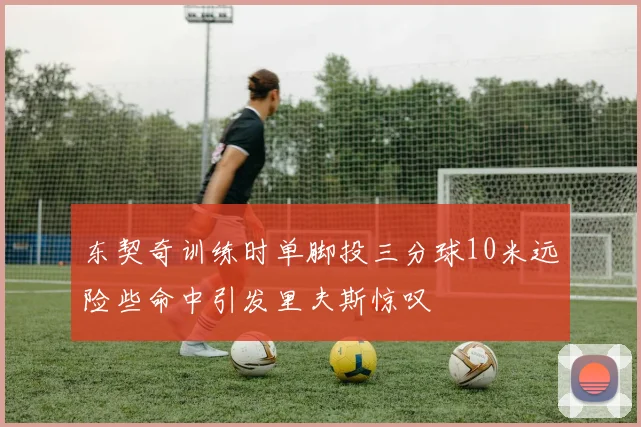 东契奇训练时单脚投三分球10米远险些命中引发里夫斯惊叹