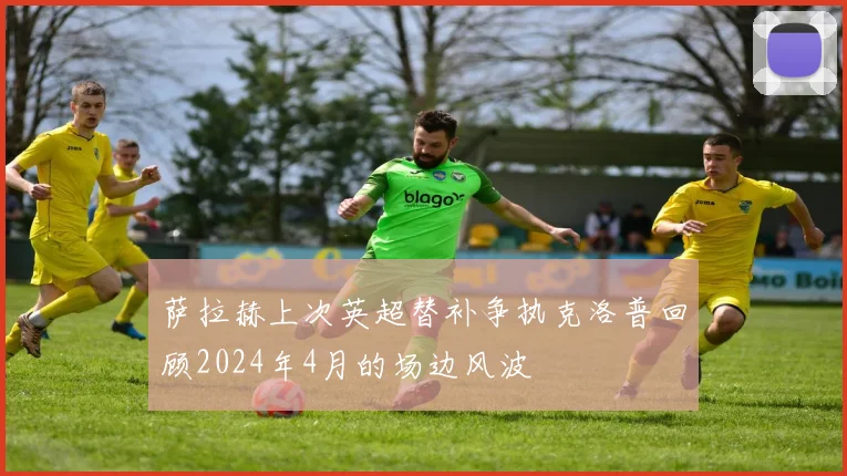 萨拉赫上次英超替补争执克洛普回顾2024年4月的场边风波