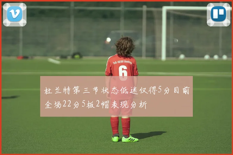 杜兰特第三节状态低迷仅得5分目前全场22分5板2帽表现分析