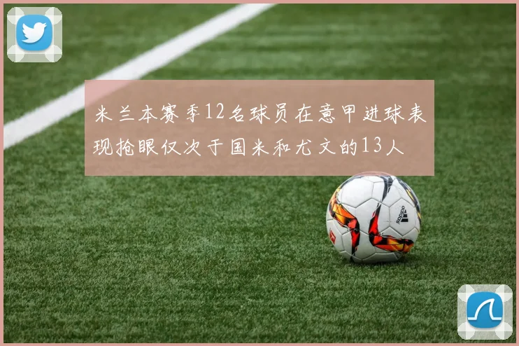 米兰本赛季12名球员在意甲进球表现抢眼仅次于国米和尤文的13人