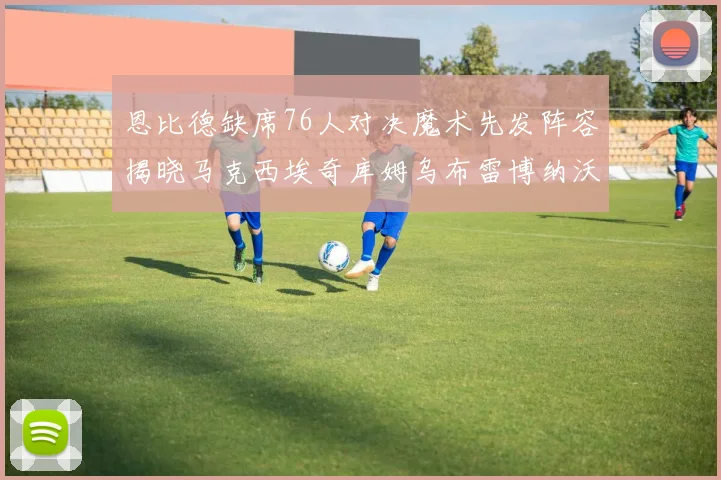 恩比德缺席76人对决魔术先发阵容揭晓马克西埃奇库姆乌布雷博纳沃克齐上阵
