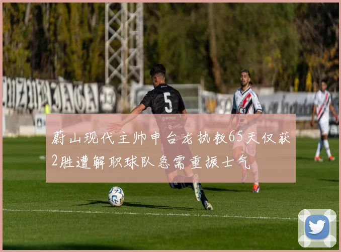 蔚山现代主帅申台龙执教65天仅获2胜遭解职球队急需重振士气