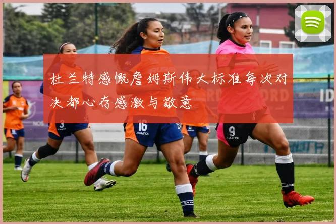 杜兰特感慨詹姆斯伟大标准每次对决都心存感激与敬意