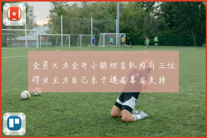 全员火力全开小桥坦言队内有三位得分主力自己乐于退居幕后支持