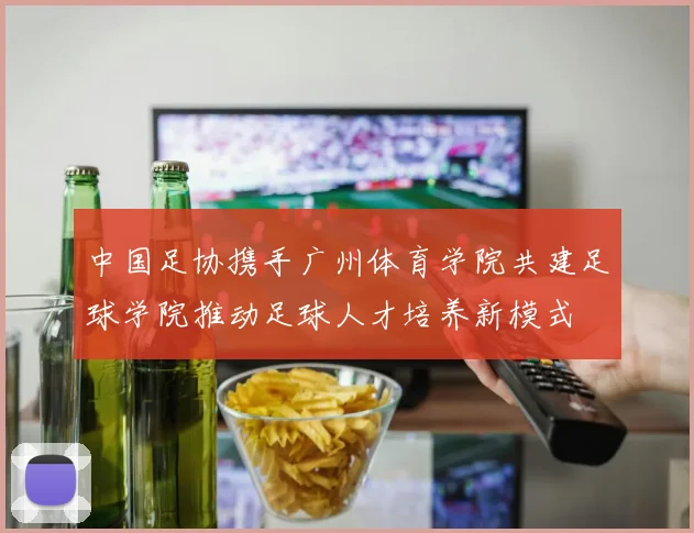 中国足协携手广州体育学院共建足球学院推动足球人才培养新模式