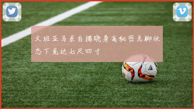 文班亚马亲自揭晓身高秘密光脚状态下竟达七尺四寸