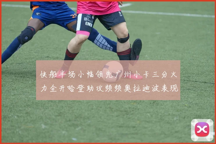 快船半场小幅领先广州小卡三分火力全开哈登助攻频频奥拉迪波表现抢眼
