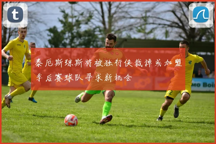 泰厄斯琼斯将被独行侠裁掉或加盟季后赛球队寻求新机会