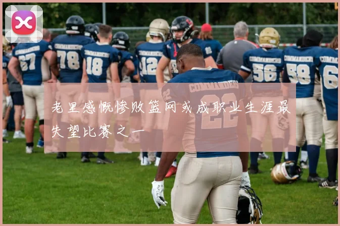 老里感慨惨败篮网或成职业生涯最失望比赛之一