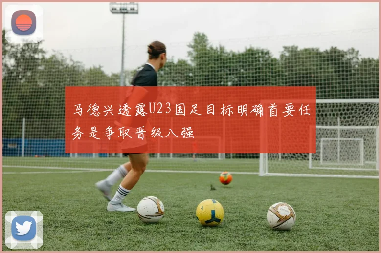 马德兴透露U23国足目标明确首要任务是争取晋级八强