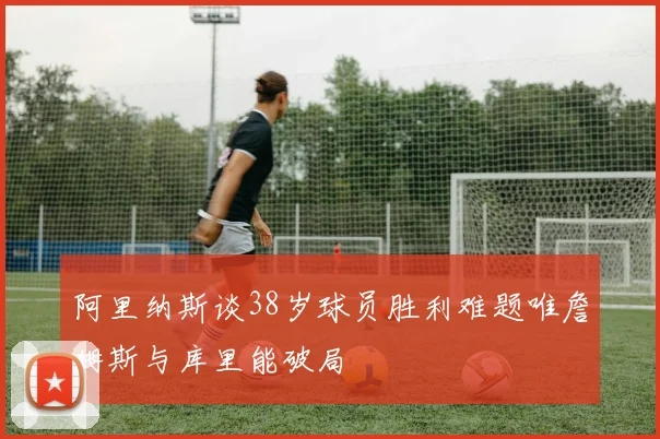 阿里纳斯谈38岁球员胜利难题唯詹姆斯与库里能破局