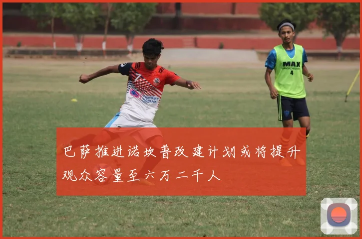 巴萨推进诺坎普改建计划或将提升观众容量至六万二千人