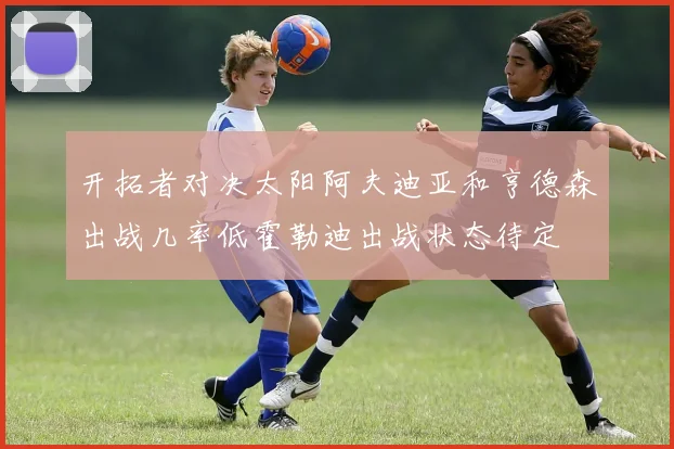 开拓者对决太阳阿夫迪亚和亨德森出战几率低霍勒迪出战状态待定