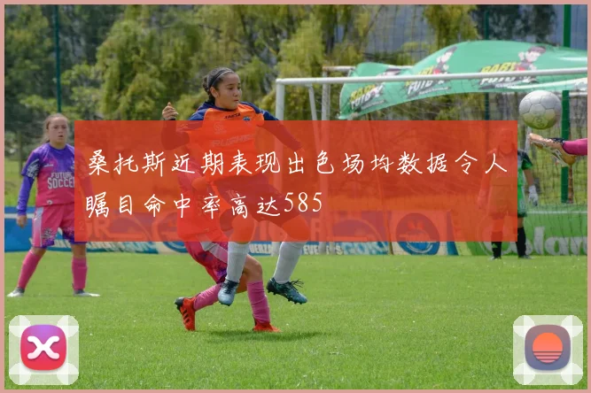桑托斯近期表现出色场均数据令人瞩目命中率高达585