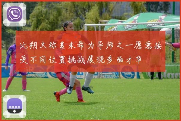 比朔夫称基米希为导师之一愿意接受不同位置挑战展现多面才华