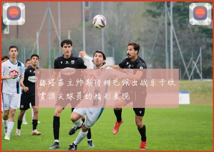 赫塔菲主帅期待姆巴佩出战乐于欣赏顶尖球员的精彩表现