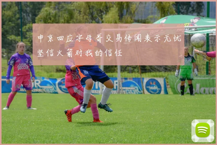 申京回应字母哥交易传闻表示无忧坚信火箭对我的信任