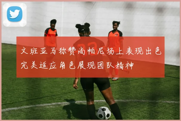文班亚马称赞尚帕尼场上表现出色完美适应角色展现团队精神