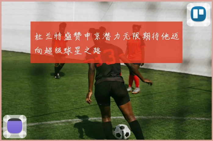 杜兰特盛赞申京潜力无限期待他迈向超级球星之路