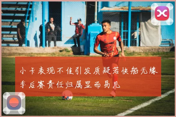 小卡表现不佳引发质疑若快船无缘季后赛责任归属显而易见